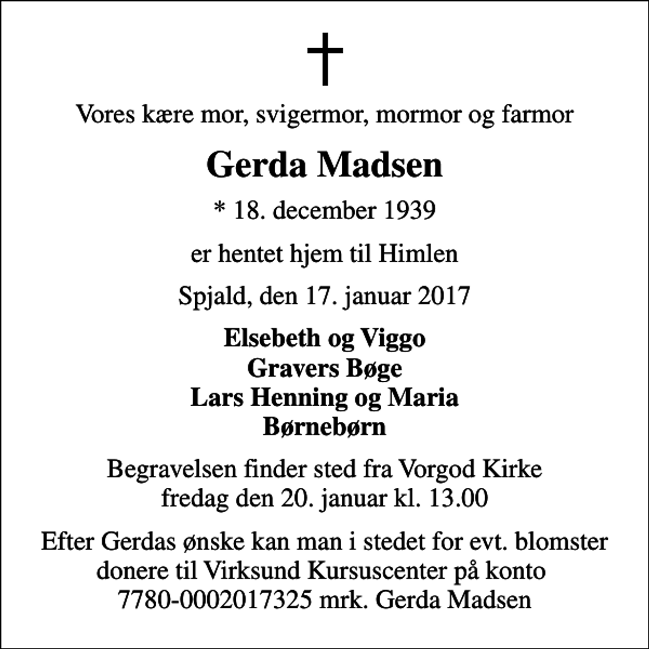 <p>Vores kære mor, svigermor, mormor og farmor<br />Gerda Madsen<br />* 18. december 1939<br />er hentet hjem til Himlen<br />Spjald, den 17. januar 2017<br />Elsebeth og Viggo Gravers Bøge Lars Henning og Maria Børnebørn<br />Begravelsen finder sted fra Vorgod Kirke fredag den 20. januar kl. 13.00<br />Efter Gerdas ønske kan man i stedet for evt. blomster donere til Virksund Kursuscenter på konto 7780-0002017325 mrk. Gerda Madsen</p>
