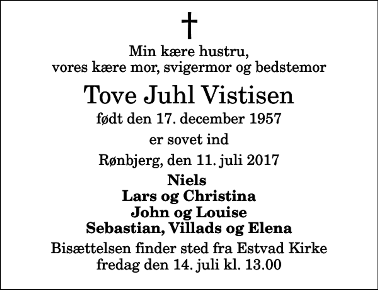 <p>Min kære hustru, vores kære mor, svigermor og bedstemor<br />Tove Juhl Vistisen<br />født den 17. december 1957<br />er sovet ind<br />Rønbjerg, den 11. juli 2017<br />Niels Lars og Christina John og Louise Sebastian, Villads og Elena<br />Bisættelsen finder sted fra Estvad Kirke fredag den 14. juli kl. 13.00</p>