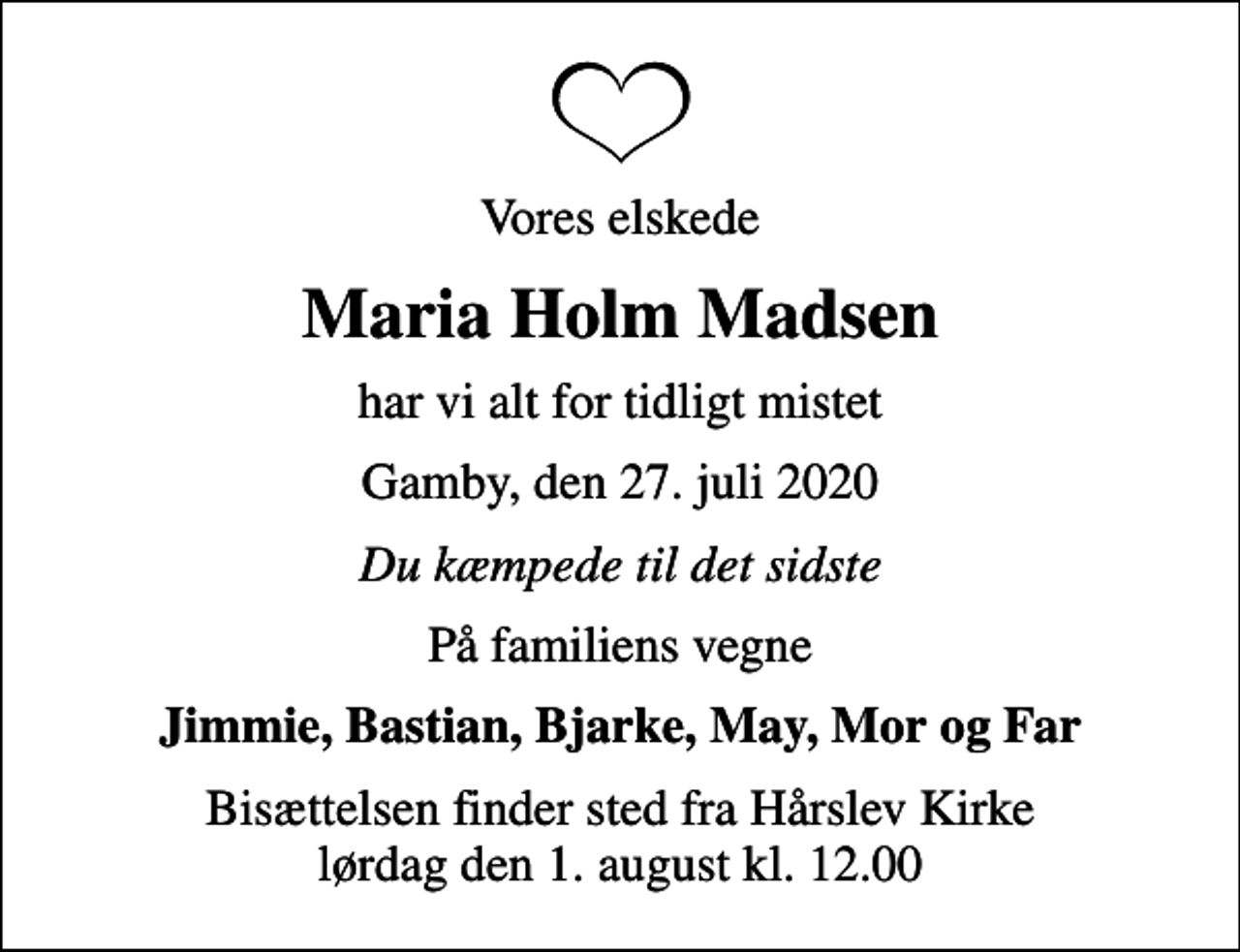 <p>Vores elskede<br />Maria Holm Madsen<br />har vi alt for tidligt mistet<br />Gamby, den 27. juli 2020<br />Du kæmpede til det sidste<br />På familiens vegne<br />Jimmie, Bastian, Bjarke, May, Mor og Far<br />Bisættelsen finder sted fra Hårslev Kirke lørdag den 1. august kl. 12.00</p>