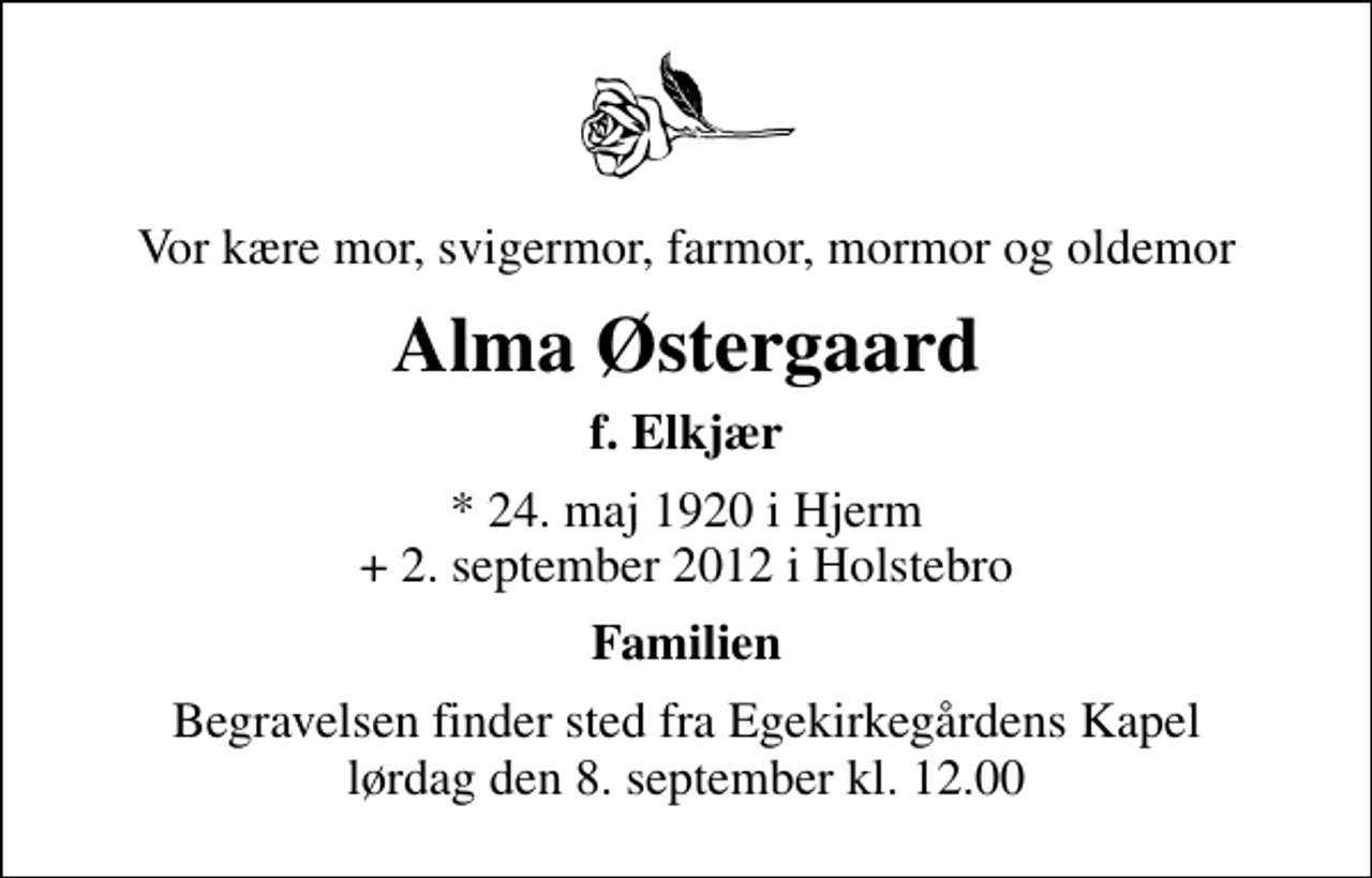 <p>Vor kære mor, svigermor, farmor, mormor og oldemor<br />Alma Østergaard<br />f. Elkjær<br />* 24. maj 1920 i Hjerm + 2. september 2012 i Holstebro<br />Familien<br />Begravelsen finder sted fra Egekirkegårdens Kapel lørdag den 8. september kl. 12.00</p>