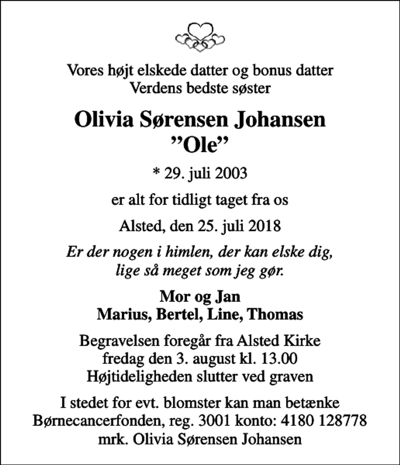 <p>Vores højt elskede datter og bonus datter Verdens bedste søster<br />Olivia Sørensen Johansen Ole<br />* 29. juli 2003<br />er alt for tidligt taget fra os<br />Alsted, den 25. juli 2018<br />Er der nogen i himlen, der kan elske dig, lige så meget som jeg gør.<br />Mor og Jan Marius, Bertel, Line, Thomas<br />Begravelsen foregår fra Alsted Kirke fredag den 3. august kl. 13.00 Højtideligheden slutter ved graven<br />I stedet for evt. blomster kan man betænke<br />Børnecancerfonden reg.3001konto:4180128778mrk. Olivia Sørensen<br />Johansen</p>