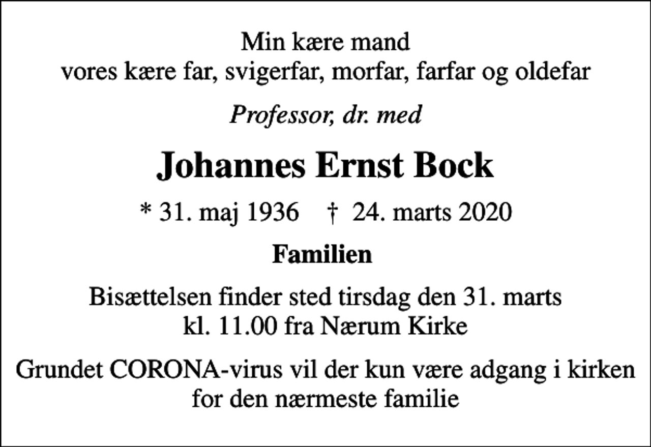 <p>Min kære mand vores kære far, svigerfar, morfar, farfar og oldefar<br />Professor, dr. med<br />Johannes Ernst Bock<br />* 31. maj 1936 ✝ 24. marts 2020<br />Familien<br />Bisættelsen finder sted tirsdag den 31. marts kl. 11.00 fra Nærum Kirke<br />Grundet CORONA-virus vil der kun være adgang i kirken for den nærmeste familie</p>