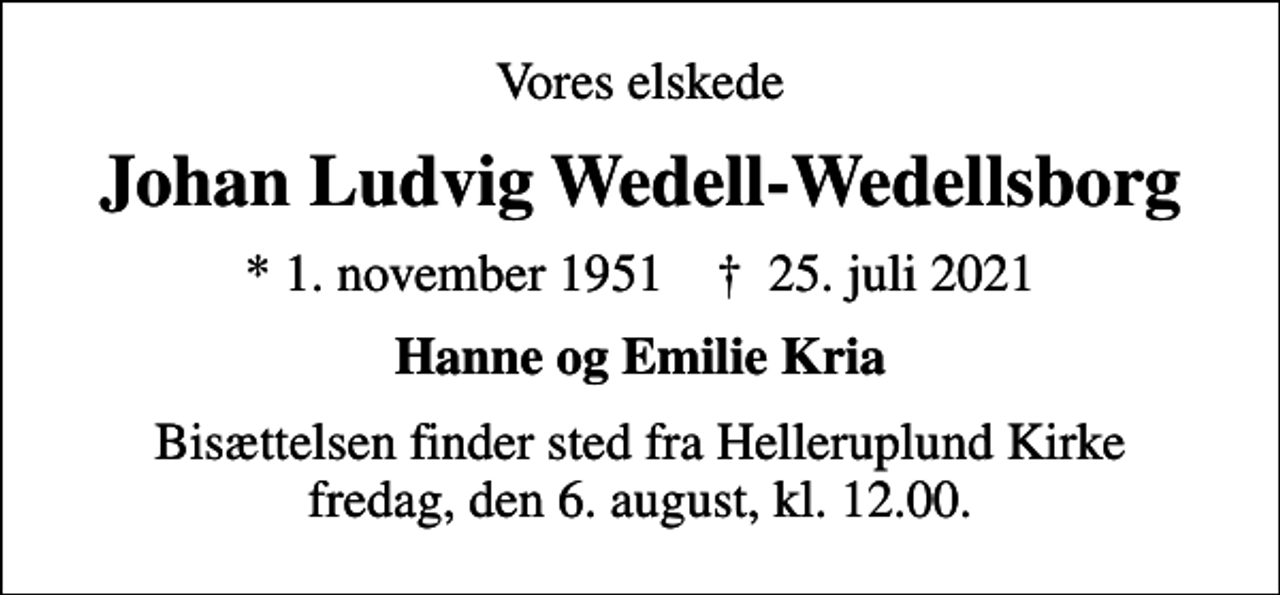 <p>Vores elskede<br />Johan Ludvig Wedell-Wedellsborg<br />* 1. november 1951 ✝ 25. juli 2021<br />Hanne og Emilie Kria<br />Bisættelsen finder sted fra Helleruplund Kirke fredag den 6. august kl. 12.00<br />Bisættelsen finder sted fra Helleruplund Kirke fredag, den 6. august, kl. 12.00.</p>