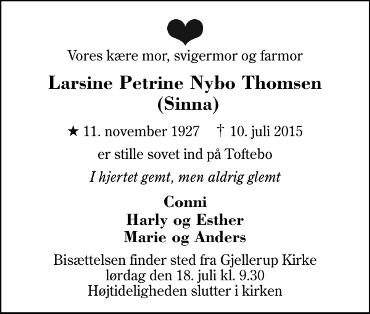 <p>Vores kære mor, svigermor og farmor<br />Larsine Petrine Nybo Thomsen (Sinna)<br />* 11. november 1927 ✝ 10. juli 2015<br />er stille sovet ind på Toftebo<br />I hjertet gemt, men aldrig glemt<br />Conni Harly og Esther Marie og Anders<br />Bisættelsen finder sted fra Gjellerup Kirke lørdag den 18. juli kl. 9.30 Højtideligheden slutter i kirken</p>