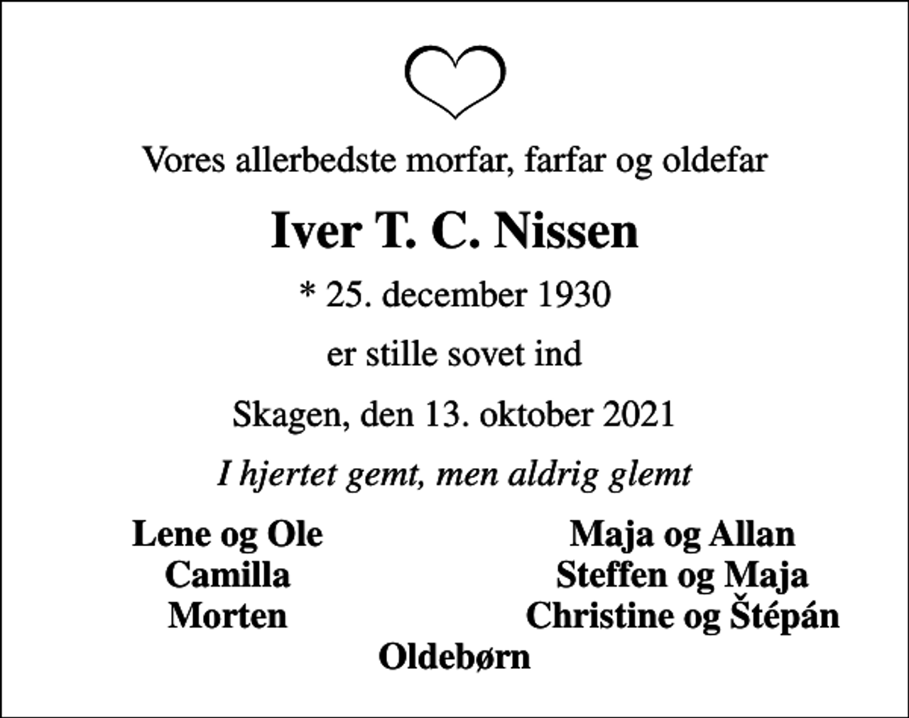 <p>Vores allerbedste morfar, farfar og oldefar<br />Iver T. C. Nissen<br />* 25. december 1930<br />er stille sovet ind<br />Skagen, den 13. oktober 2021<br />I hjertet gemt, men aldrig glemt<br />Lene og Ole<br />Maja og Allan<br />Camilla<br />Steffen og Maja<br />Morten<br />Christine og tépán</p>