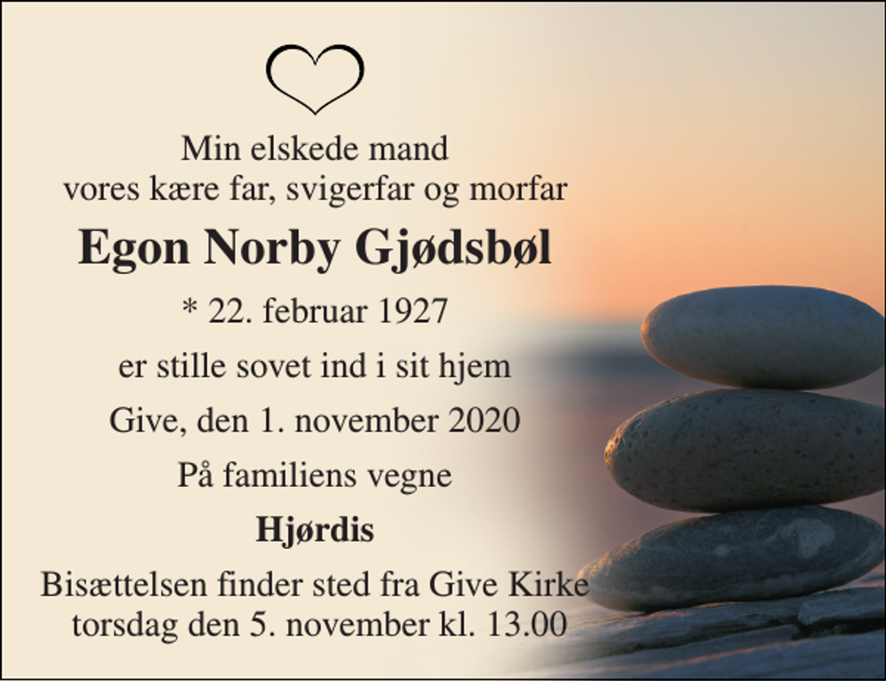<p>Min elskede mand vores kære far, svigerfar og morfar<br />Egon Norby Gjødsbøl<br />*​ 22. februar 1927<br />er stille sovet ind i sit hjem<br />Give, den 1. november 2020<br />På familiens vegne<br />Hjørdis<br />Bisættelsen finder sted fra Give Kirke torsdag den 5. november kl. 13.00</p>