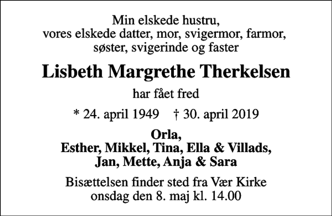 <p>Min elskede hustru, vores elskede datter, mor, svigermor, farmor, søster, svigerinde og faster<br />Lisbeth Margrethe Therkelsen<br />har fået fred<br />* 24. april 1949 ✝ 30. april 2019<br />Orla, Esther, Mikkel, Tina, Ella &amp; Villads, Jan, Mette, Anja &amp; Sara<br />Bisættelsen finder sted fra Vær Kirke onsdag den 8. maj kl. 14.00</p>