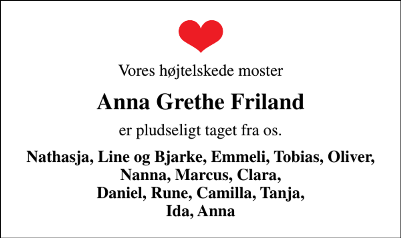 <p>Vores højtelskede moster<br />Anna Grethe Friland<br />er pludseligt taget fra os.<br />Nathasja, Line og Bjarke, Emmeli, Tobias, Oliver, Nanna, Marcus, Clara, Daniel, Rune, Camilla, Tanja, Ida, Anna</p>