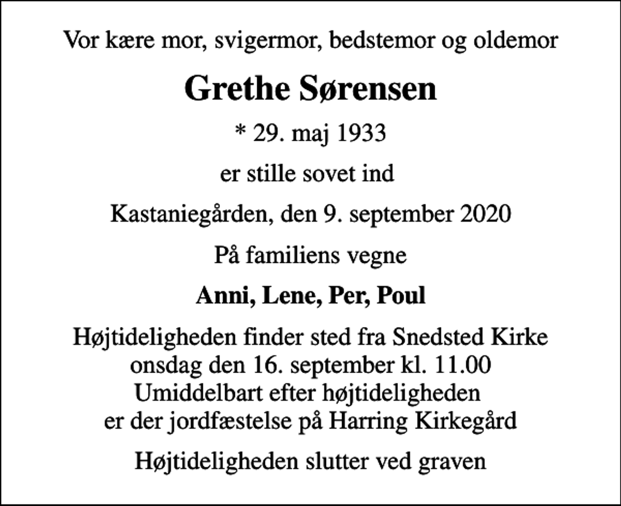 <p>Vor kære mor, svigermor, bedstemor og oldemor<br />Grethe Sørensen<br />* 29. maj 1933<br />er stille sovet ind<br />Kastaniegården, den 9. september 2020<br />På familiens vegne<br />Anni, Lene, Per, Poul<br />Højtideligheden finder sted fra Snedsted Kirke onsdag den 16. september kl. 11.00 Umiddelbart efter højtideligheden er der jordfæstelse på Harring Kirkegård<br />Højtideligheden slutter ved graven</p>