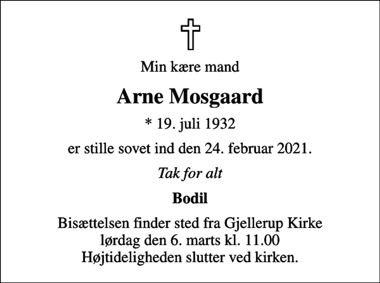 <p>Min kære mand<br />Arne Mosgaard<br />* 19. juli 1932<br />er stille sovet ind den 24. februar 2021.<br />Tak for alt<br />Bodil<br />Bisættelsen finder sted fra Gjellerup Kirke lørdag den 6. marts kl. 11.00 Højtideligheden slutter ved kirken.</p>