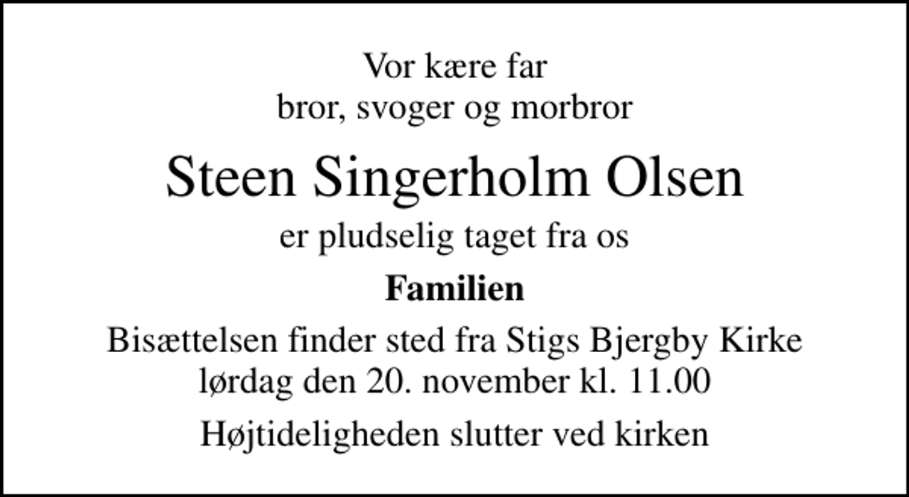 <p>Vor kære far bror, svoger og morbror<br />Steen Singerholm Olsen<br />er pludselig taget fra os<br />Familien<br />Bisættelsen finder sted fra Stigs Bjergby Kirke lørdag den 20. november kl. 11.00<br />Højtideligheden slutter ved kirken</p>