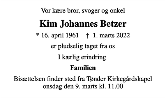 <p>Vor kære bror, svoger og onkel<br />Kim Johannes Betzer<br />* 16. april 1961 ✝ 1. marts 2022<br />er pludselig taget fra os<br />I kærlig erindring<br />Familien<br />Bisættelsen finder sted fra Tønder Kirkegårdskapel onsdag den 9. marts kl. 11.00</p>