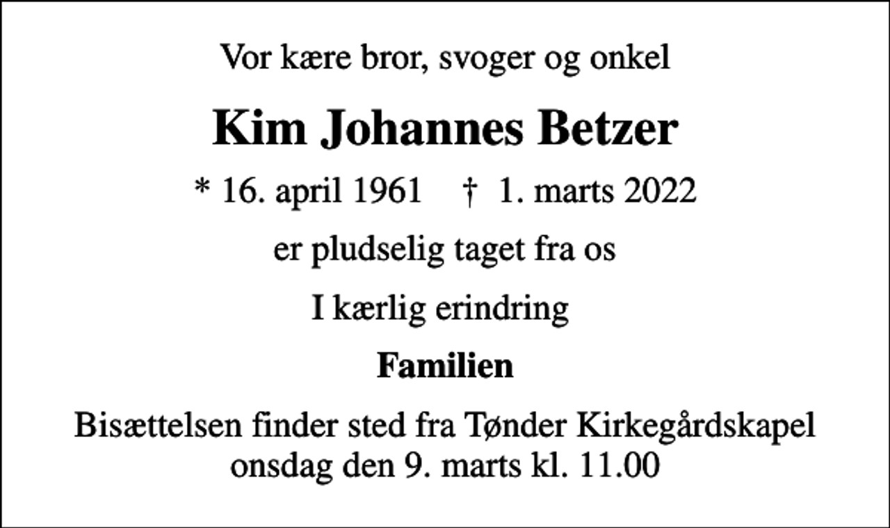 <p>Vor kære bror, svoger og onkel<br />Kim Johannes Betzer<br />* 16. april 1961 ✝ 1. marts 2022<br />er pludselig taget fra os<br />I kærlig erindring<br />Familien<br />Bisættelsen finder sted fra Tønder Kirkegårdskapel onsdag den 9. marts kl. 11.00</p>