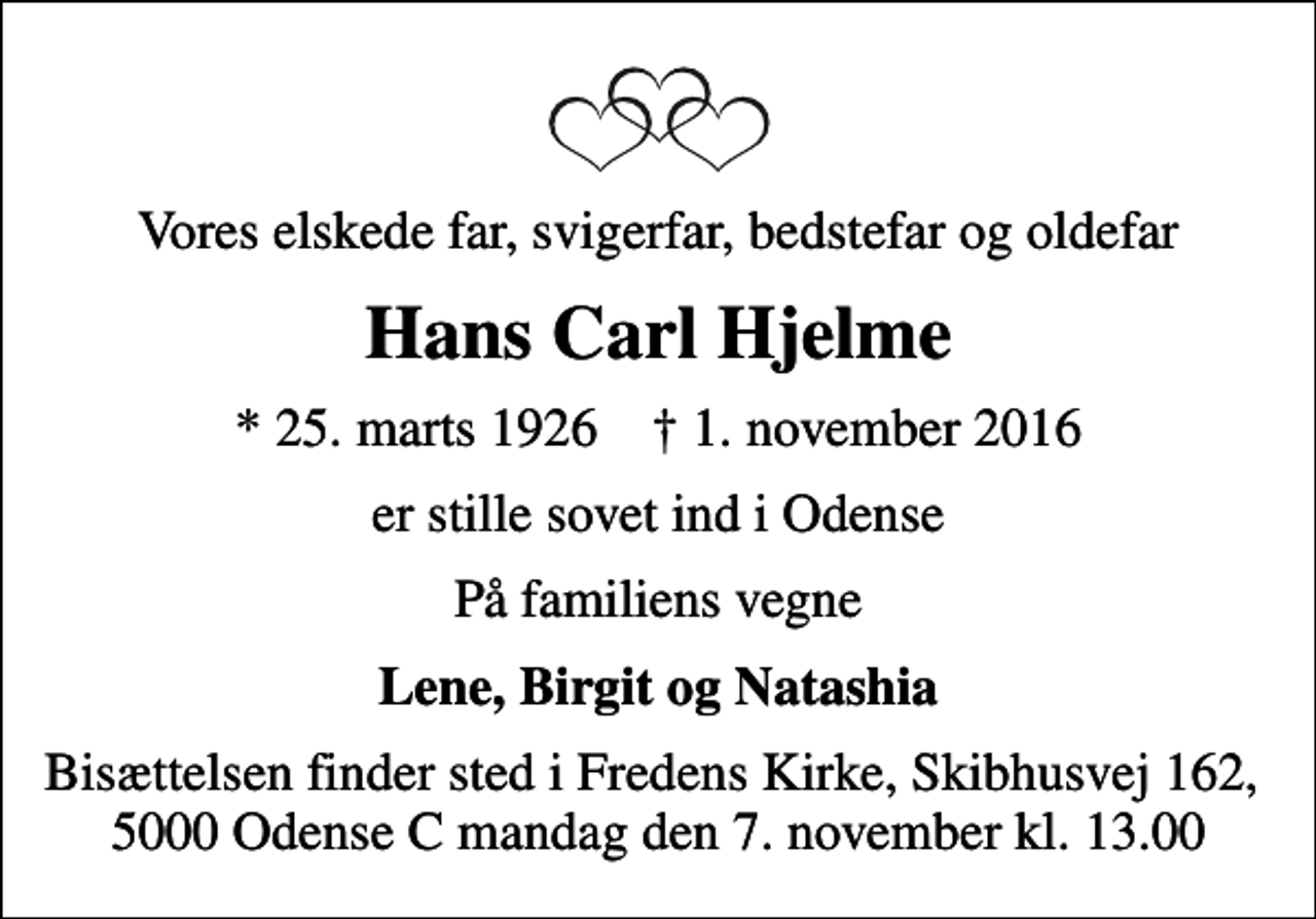 <p>Vores elskede far, svigerfar, bedstefar og oldefar<br />Hans Carl Hjelme<br />* 25. marts 1926 ✝ 1. november 2016<br />er stille sovet ind i Odense<br />På familiens vegne<br />Lene, Birgit og Natashia<br />Bisættelsen finder sted i Fredens Kirke, Skibhusvej 162, 5000 Odense C mandag den 7. november kl. 13.00</p>