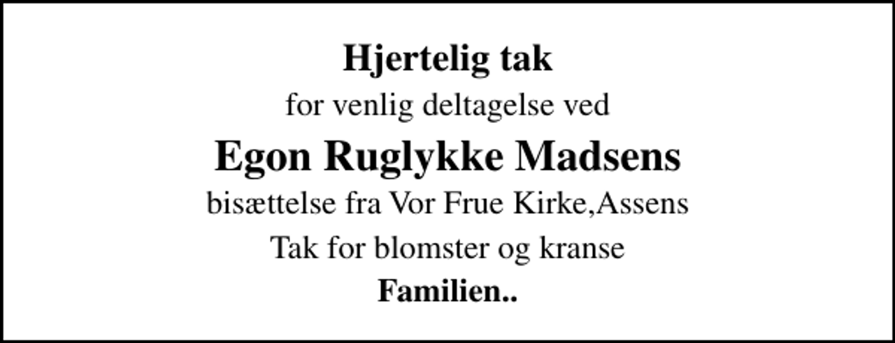 <p>Hjertelig tak<br />for venlig deltagelse ved<br />Egon Ruglykke Madsens<br />bisættelse fra Vor Frue Kirke,Assens<br />Tak for blomster og kranse<br />Familien..</p>