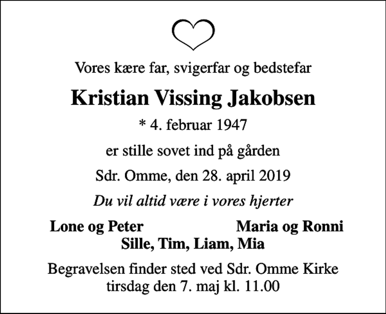 <p>Vores kære far, svigerfar og bedstefar<br />Kristian Vissing Jakobsen<br />* 4. februar 1947<br />er stille sovet ind på gården<br />Sdr. Omme, den 28. april 2019<br />Du vil altid være i vores hjerter<br />Lone og Peter<br />Maria og Ronni<br />Begravelsen finder sted ved Sdr. Omme Kirke tirsdag den 7. maj kl. 11.00</p>