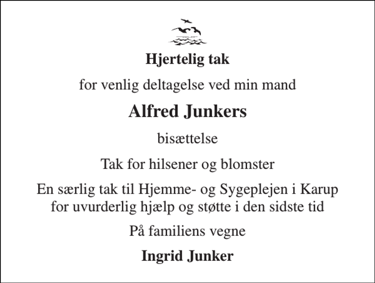 <p>Hjertelig tak<br />for venlig deltagelse ved min mand<br />Alfred Junkers<br />bisættelse<br />Tak for hilsener og blomster<br />En særlig tak til Hjemme- og Sygeplejen i Karup for uvurderlig hjælp og støtte i den sidste tid<br />På familiens vegne<br />Ingrid Junker</p>