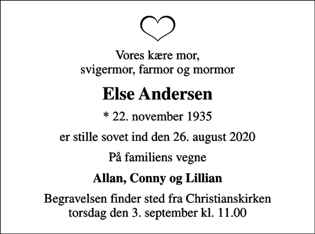 <p>Vores kære mor, svigermor, farmor og mormor<br />Else Andersen<br />* 22. november 1935<br />er stille sovet ind den 26. august 2020<br />På familiens vegne<br />Allan, Conny og Lillian<br />Begravelsen finder sted fra Christianskirken torsdag den 3. september kl. 11.00</p>