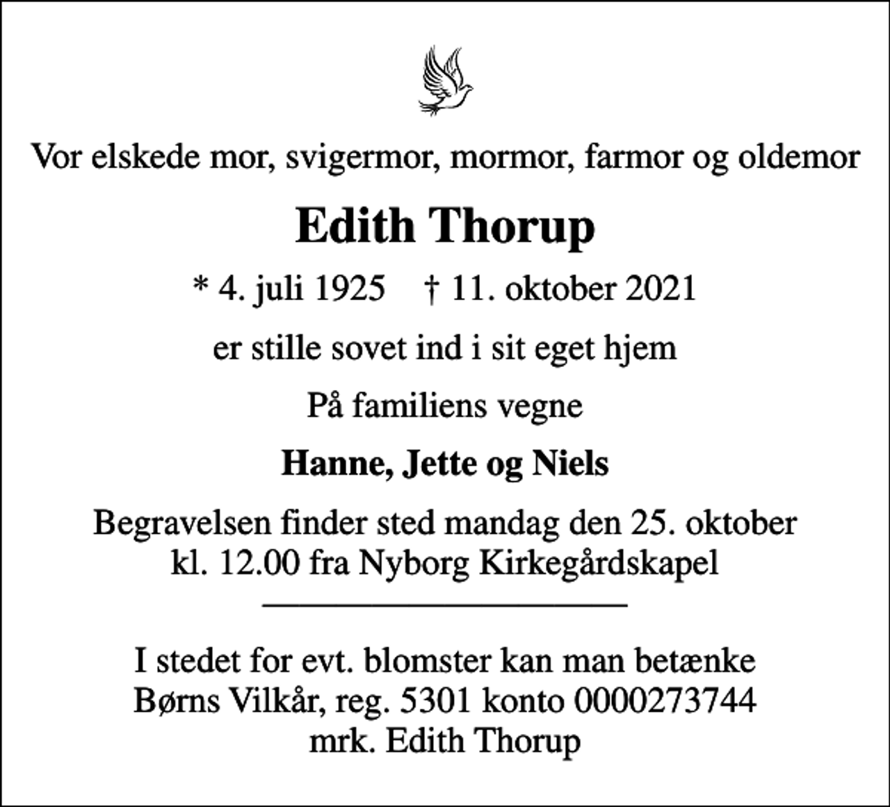 <p>Vor elskede mor, svigermor, mormor, farmor og oldemor<br />Edith Thorup<br />* 4. juli 1925 ✝ 11. oktober 2021<br />er stille sovet ind i sit eget hjem<br />På familiens vegne<br />Hanne, Jette og Niels<br />Begravelsen finder sted mandag den 25. oktober kl. 12.00 fra Nyborg Kirkegårdskapel<br />I stedet for evt. blomster kan man betænke<br />Børns Vilkår reg.5301konto0000273744mrk. Edith<br />Thorup</p>