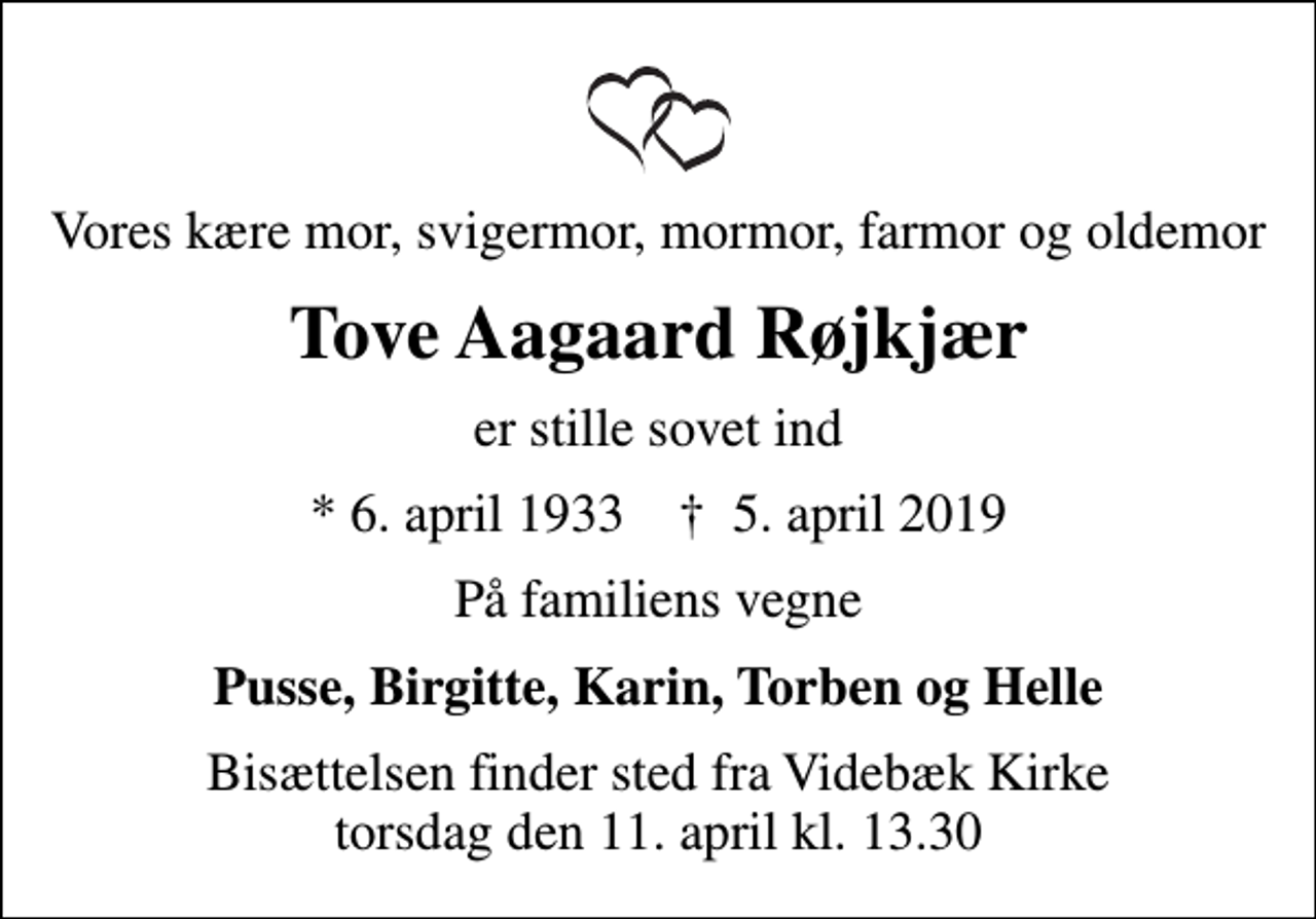 <p>Vores kære mor, svigermor, mormor, farmor og oldemor<br />Tove Aagaard Røjkjær<br />er stille sovet ind<br />* 6. april 1933 ✝ 5. april 2019<br />På familiens vegne<br />Pusse, Birgitte, Karin, Torben og Helle<br />Bisættelsen finder sted fra Videbæk Kirke torsdag den 11. april kl. 13.30</p>