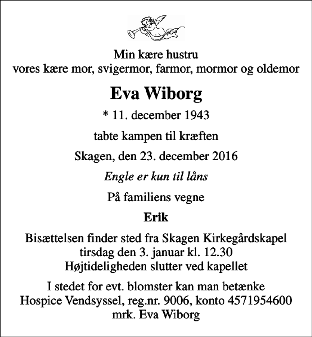 <p>Min kære hustru vores kære mor, svigermor, farmor, mormor og oldemor<br />Eva Wiborg<br />* 11. december 1943<br />tabte kampen til kræften<br />Skagen, den 23. december 2016<br />Engle er kun til låns<br />På familiens vegne<br />Erik<br />Bisættelsen finder sted fra Skagen Kirkegårdskapel tirsdag den 3. januar kl. 12.30 Højtideligheden slutter ved kapellet<br />I stedet for evt. blomster kan man betænke<br />Hospice Vendsyssel reg.nr.9006,konto4571954600mrk. Eva<br />Wiborg</p>