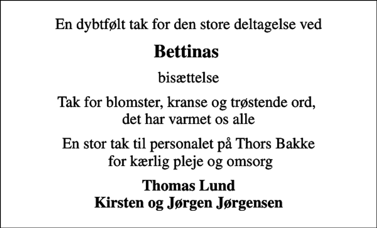 <p>Bettinas<br />bisættelse<br />Tak for blomster, kranse og trøstende ord, det har varmet os alle<br />En stor tak til personalet på Thors Bakke for kærlig pleje og omsorg<br />Thomas Lund Kirsten og Jørgen Jørgensen</p>