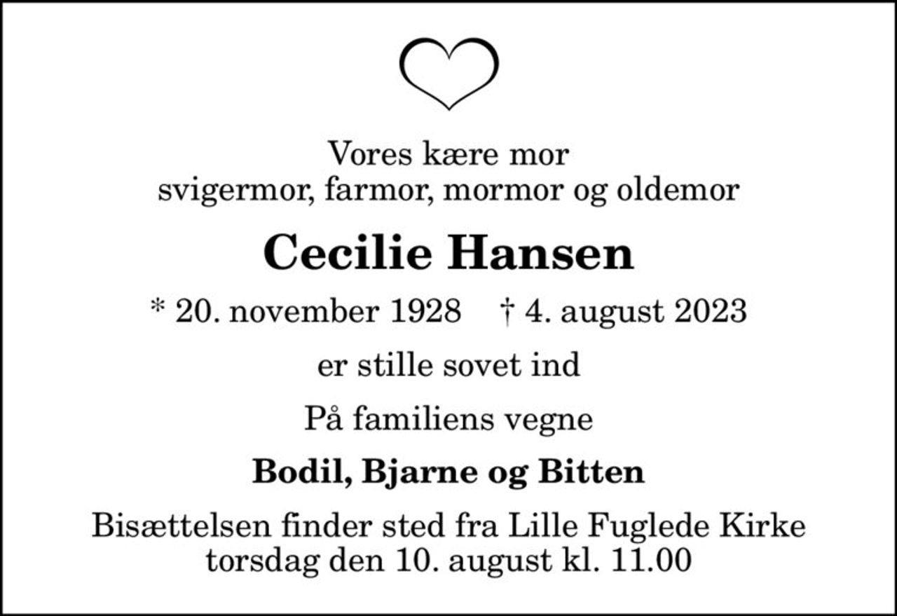 Vores kære mor svigermor, farmor, mormor og oldemor
Cecilie Hansen
* 20. november 1928    ✝ 4. august 2023
er stille sovet ind
På familiens vegne
Bodil, Bjarne og Bitten
Bisættelsen finder sted fra Lille Fuglede Kirke  torsdag den 10. august kl. 11.00