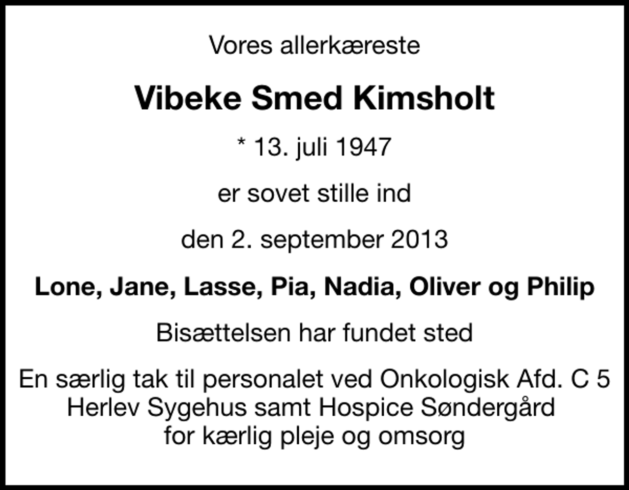 <p>Vores allerkæreste<br />Vibeke Smed Kimsholt<br />* 13. juli 1947<br />er sovet stille ind<br />den 2. september 2013<br />Lone, Jane, Lasse, Pia, Nadia, Oliver og Philip<br />Bisættelsen har fundet sted<br />En særlig tak til personalet ved Onkologisk Afd. C 5 Herlev Sygehus samt Hospice Søndergård for kærlig pleje og omsorg</p>