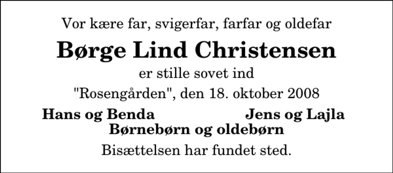 <p>Vor kære far, svigerfar, farfar og oldefar<br />Børge Lind Christensen<br />er stille sovet ind<br />"Rosengården", den 18. oktober 2008<br />Hans og Benda<br />Jens og Lajla<br />Bisættelsen har fundet sted.</p>