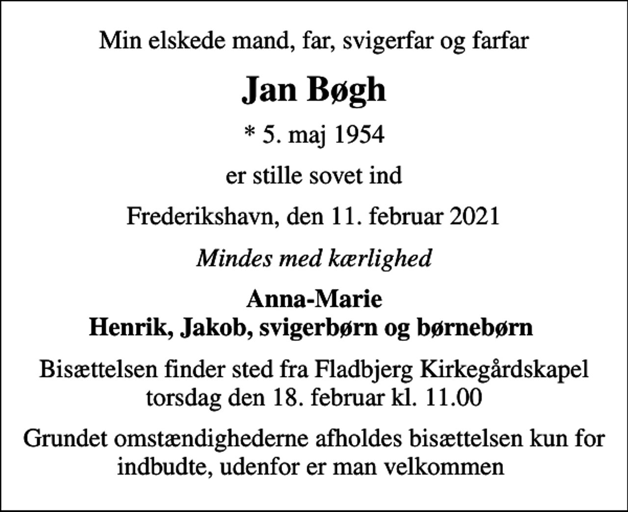 <p>Min elskede mand, far, svigerfar og farfar<br />Jan Bøgh<br />* 5. maj 1954<br />er stille sovet ind<br />Frederikshavn, den 11. februar 2021<br />Mindes med kærlighed<br />Anna-Marie Henrik, Jakob, svigerbørn og børnebørn<br />Bisættelsen finder sted fra Fladbjerg Kirkegårdskapel torsdag den 18. februar kl. 11.00<br />Grundet omstændighederne afholdes bisættelsen kun for indbudte, udenfor er man velkommen</p>