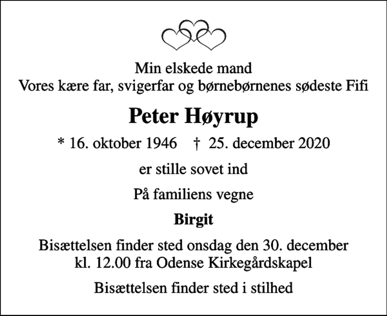<p>Min elskede mand Vores kære far, svigerfar og børnebørnenes sødeste Fifi<br />Peter Høyrup<br />* 16. oktober 1946 ✝ 25. december 2020<br />er stille sovet ind<br />På familiens vegne<br />Birgit<br />Bisættelsen finder sted onsdag den 30. december kl. 12.00 fra Odense Kirkegårdskapel<br />Bisættelsen finder sted i stilhed</p>