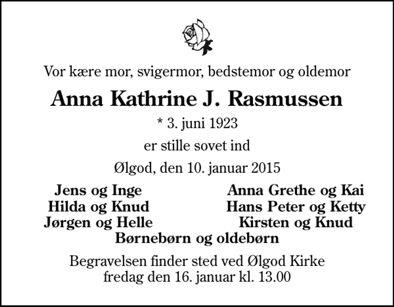 <p>Vor kære mor, svigermor, bedstemor og oldemor<br />Anna Kathrine J. Rasmussen<br />* 3. juni 1923<br />er stille sovet ind<br />Ølgod, den 10. januar 2015<br />Jens og Inge<br />Anna Grethe og Kai<br />Hilda og Knud<br />Hans Peter og Ketty<br />Jørgen og Helle<br />Kirsten og Knud<br />Begravelsen finder sted ved Ølgod Kirke fredag den 16. januar kl. 13.00</p>