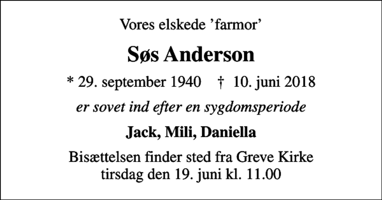 <p>Vores elskede farmor<br />Søs Anderson<br />* 29. september 1940 ✝ 10. juni 2018<br />er sovet ind efter en sygdomsperiode<br />Jack, Mili, Daniella<br />Bisættelsen finder sted fra Greve Kirke tirsdag den 19. juni kl. 11.00</p>