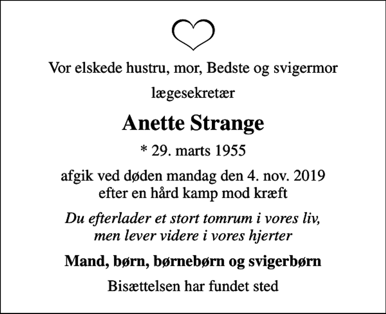 <p>Vor elskede hustru, mor, Bedste og svigermor<br />lægesekretær<br />Anette Strange<br />* 29. marts 1955<br />afgik ved døden mandag den 4. nov. 2019 efter en hård kamp mod kræft<br />Du efterlader et stort tomrum i vores liv, men lever videre i vores hjerter<br />Mand, børn, børnebørn og svigerbørn<br />Bisættelsen har fundet sted</p>