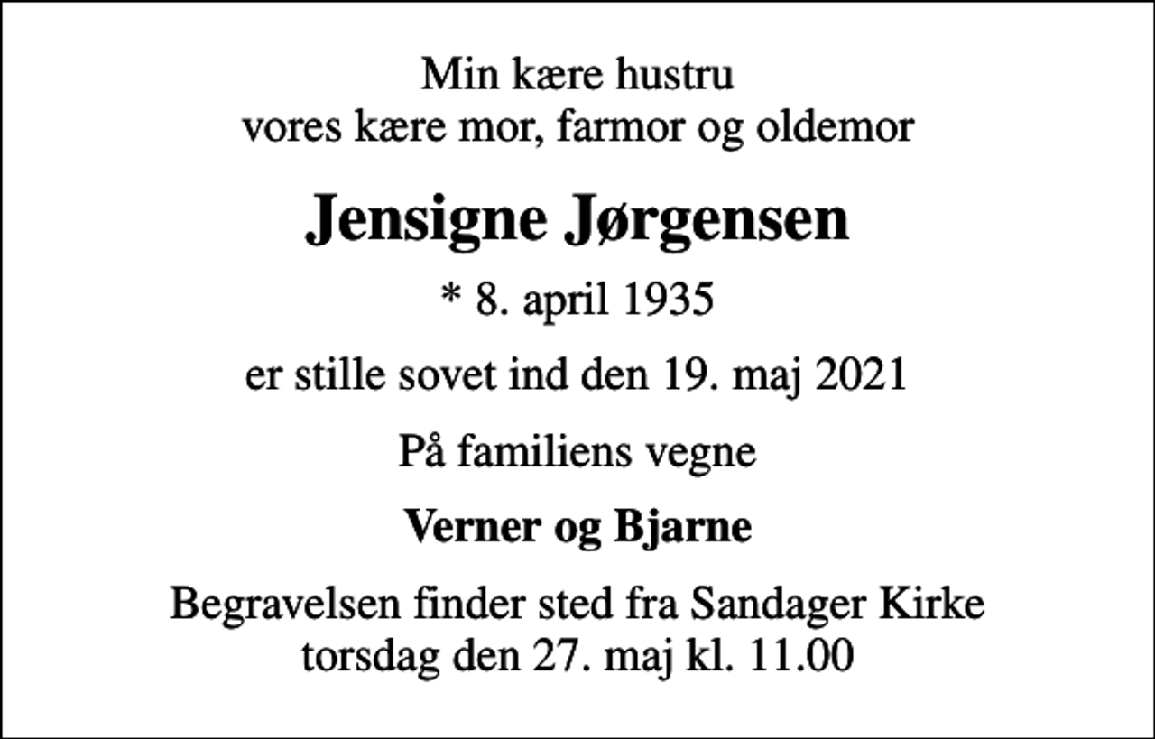 <p>Min kære hustru vores kære mor, farmor og oldemor<br />Jensigne Jørgensen<br />* 8. april 1935<br />er stille sovet ind den 19. maj 2021<br />På familiens vegne<br />Verner og Bjarne<br />Begravelsen finder sted fra Sandager Kirke torsdag den 27. maj kl. 11.00</p>