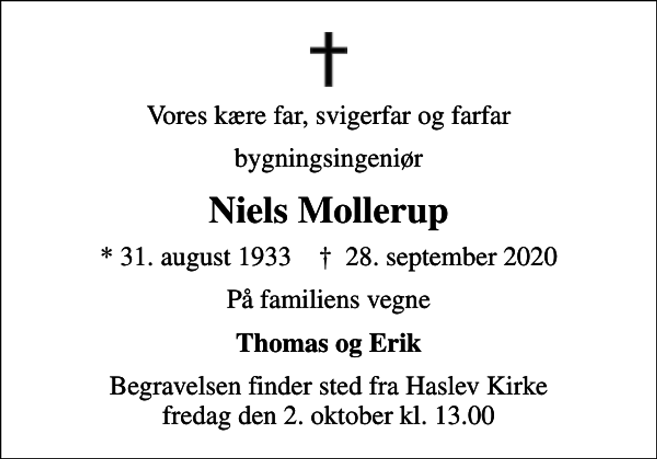 <p>Vores kære far, svigerfar og farfar<br />bygningsingeniør<br />Niels Mollerup<br />* 31. august 1933 ✝ 28. september 2020<br />På familiens vegne<br />Thomas og Erik<br />Begravelsen finder sted fra Haslev Kirke fredag den 2. oktober kl. 13.00</p>
