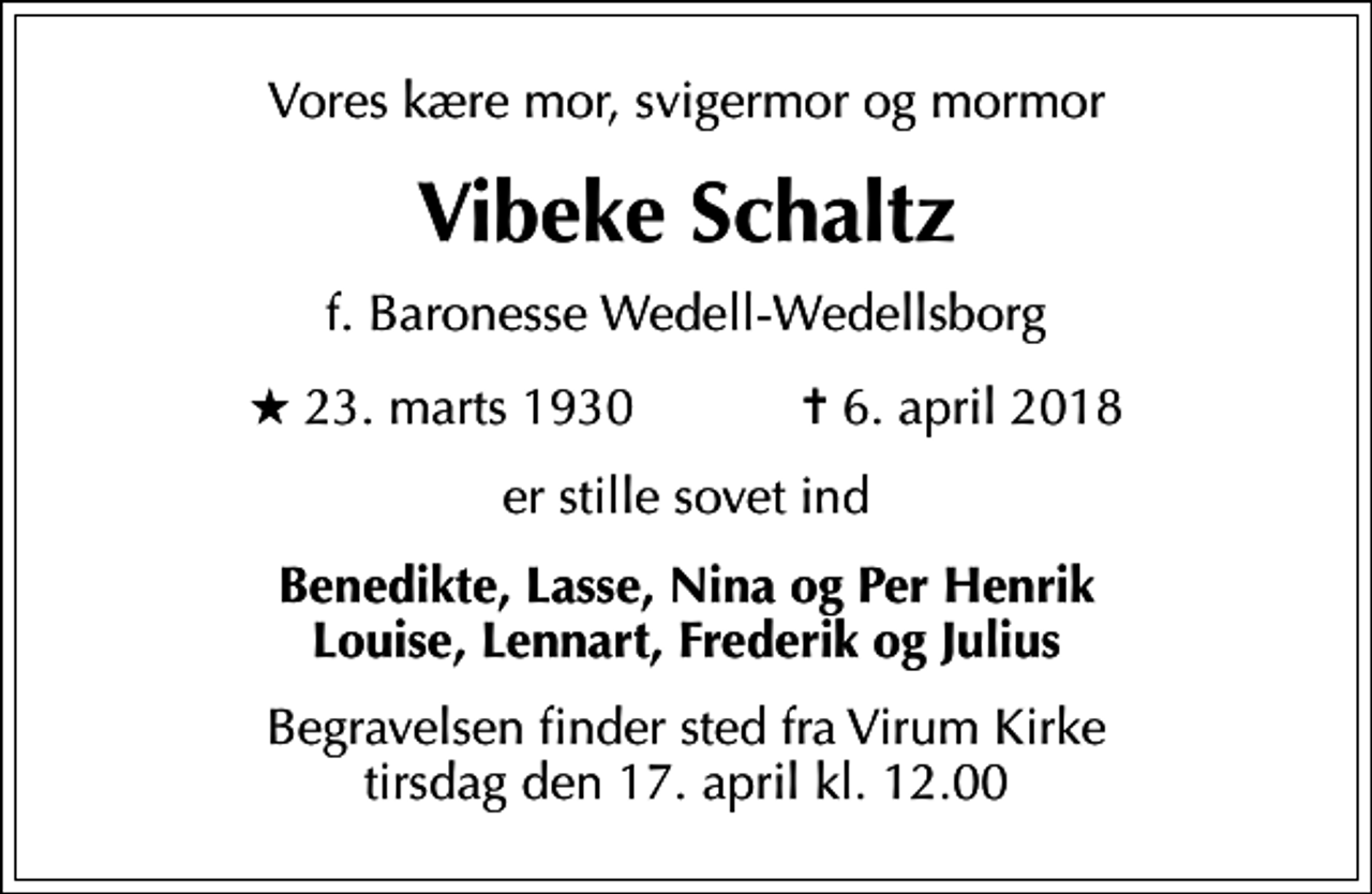 <p>Vores kære mor, svigermor og mormor<br />Vibeke Schaltz<br />f. Baronesse Wedell-Wedellsborg<br />* 23. marts 1930 ✝ 6. april 2018<br />er stille sovet ind<br />Benedikte, Lasse, Nina og Per Henrik Louise, Lennart, Frederik og Julius<br />Begravelsen finder sted fra Virum Kirke tirsdag den 17. april kl. 12.00</p>