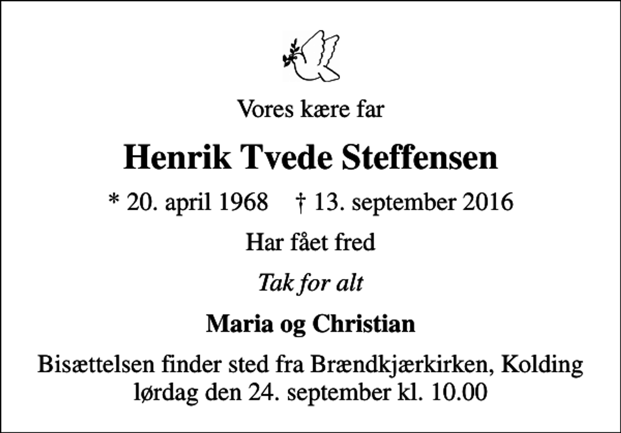 <p>Vores kære far<br />Henrik Tvede Steffensen<br />* 20. april 1968 ✝ 13. september 2016<br />Har fået fred<br />Tak for alt<br />Maria og Christian<br />Bisættelsen finder sted fra Brændkjærkirken, Kolding lørdag den 24. september kl. 10.00</p>