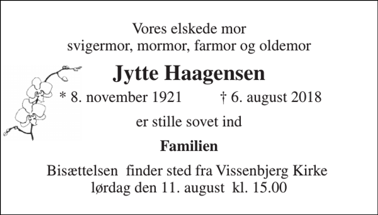 <p>Vores elskede mor svigermor, mormor, farmor og oldemor<br />Jytte Haagensen<br />* 8. november 1921<br />† 6. august 2018<br />er stille sovet ind<br />Familien<br />Bisættelsen​ finder sted fra Vissenbjerg Kirke​ lørdag den 11. august​ kl. 15.00</p>