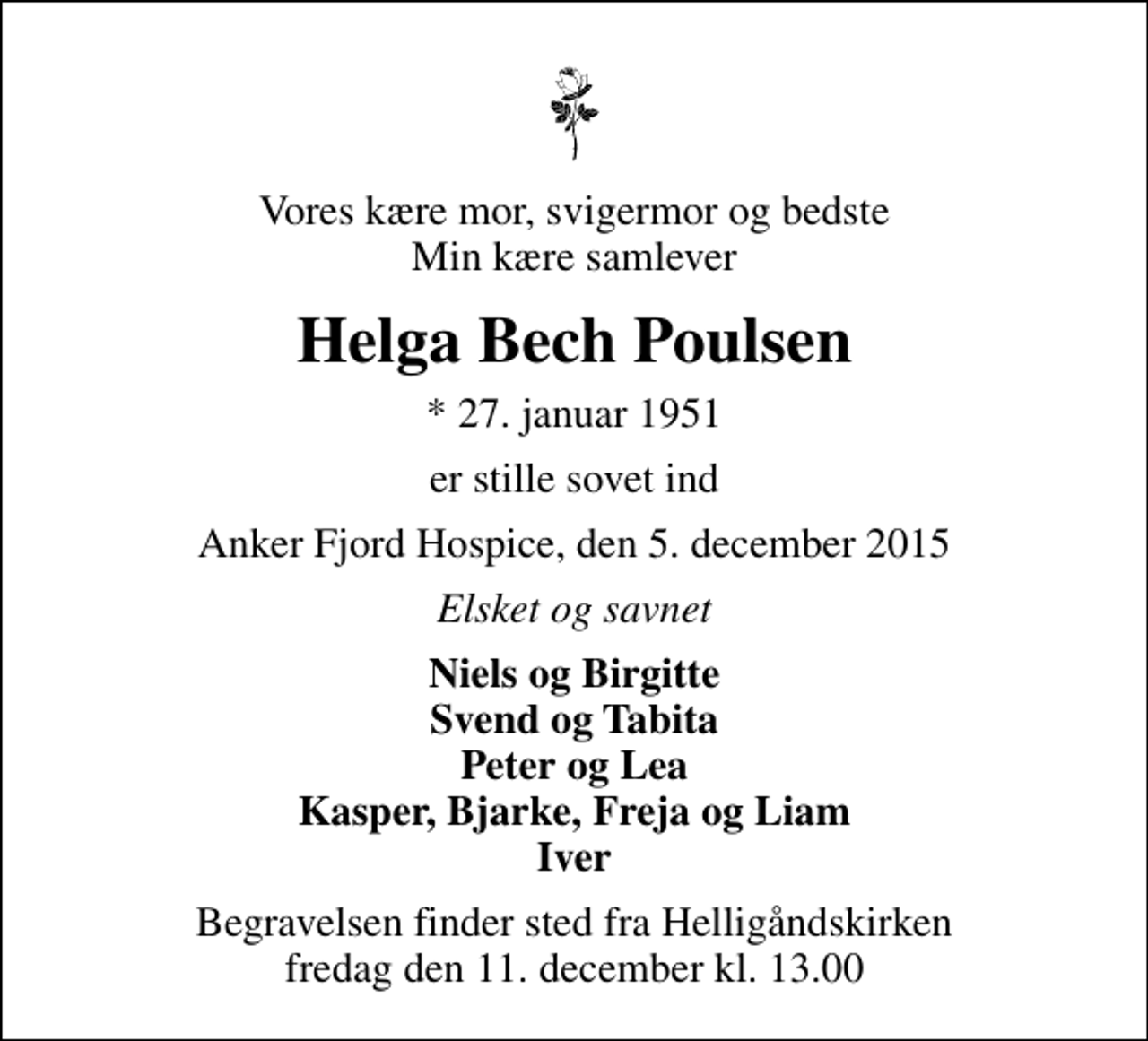 <p>Vores kære mor, svigermor og bedste Min kære samlever<br />Helga Bech Poulsen<br />* 27. januar 1951<br />er stille sovet ind<br />Anker Fjord Hospice, den 5. december 2015<br />Elsket og savnet<br />Niels og Birgitte Svend og Tabita Peter og Lea Kasper, Bjarke, Freja og Liam Iver<br />Begravelsen finder sted fra Helligåndskirken fredag den 11. december kl. 13.00</p>