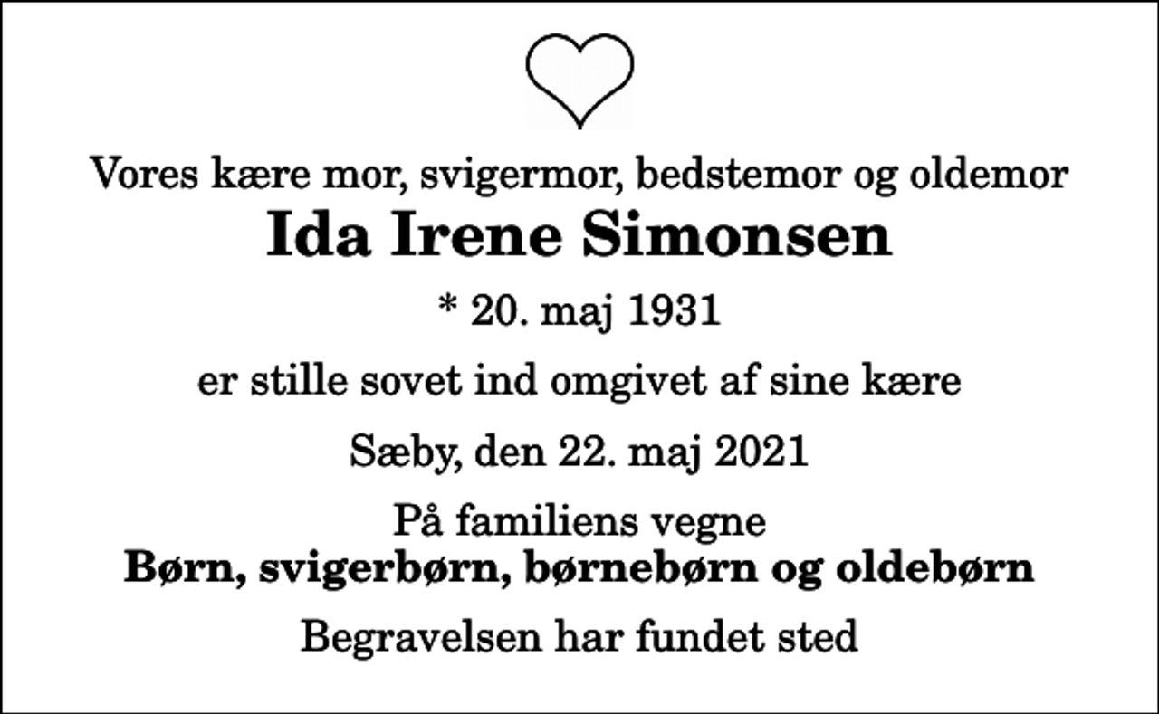 <p>Vores kære mor, svigermor, bedstemor og oldemor<br />Ida Irene Simonsen<br />* 20. maj 1931<br />er stille sovet ind omgivet af sine kære<br />Sæby, den 22. maj 2021<br />På familiens vegne<br />Børn, svigerbørn, børnebørn og oldebørn<br />Begravelsen har fundet sted</p>