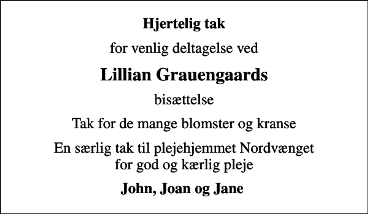 <p>Hjertelig tak<br />for venlig deltagelse ved<br />Lillian Grauengaards<br />bisættelse<br />Tak for de mange blomster og kranse<br />En særlig tak til plejehjemmet Nordvænget for god og kærlig pleje<br />John, Joan og Jane</p>