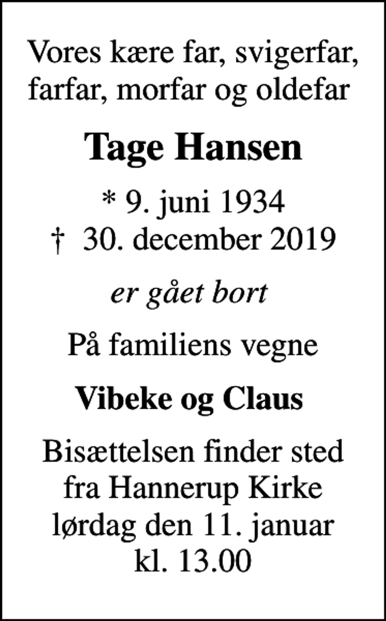 <p>Vores kære far, svigerfar, farfar, morfar og oldefar<br />Tage Hansen<br />* 9. juni 1934<br />✝ 30. december 2019<br />er gået bort<br />På familiens vegne<br />Vibeke og Claus<br />Bisættelsen finder sted fra Hannerup Kirke lørdag den 11. januar kl. 13.00</p>