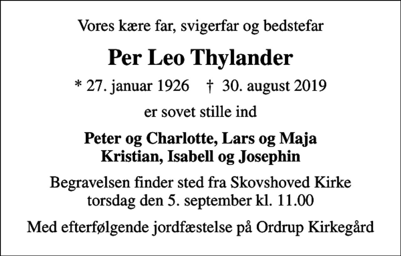 <p>Vores kære far, svigerfar og bedstefar<br />Per Leo Thylander<br />* 27. januar 1926 ✝ 30. august 2019<br />er sovet stille ind<br />Peter og Charlotte, Lars og Maja Kristian, Isabell og Josephin<br />Begravelsen finder sted fra Skovshoved Kirke torsdag den 5. september kl. 11.00<br />Med efterfølgende jordfæstelse på Ordrup Kirkegård</p>