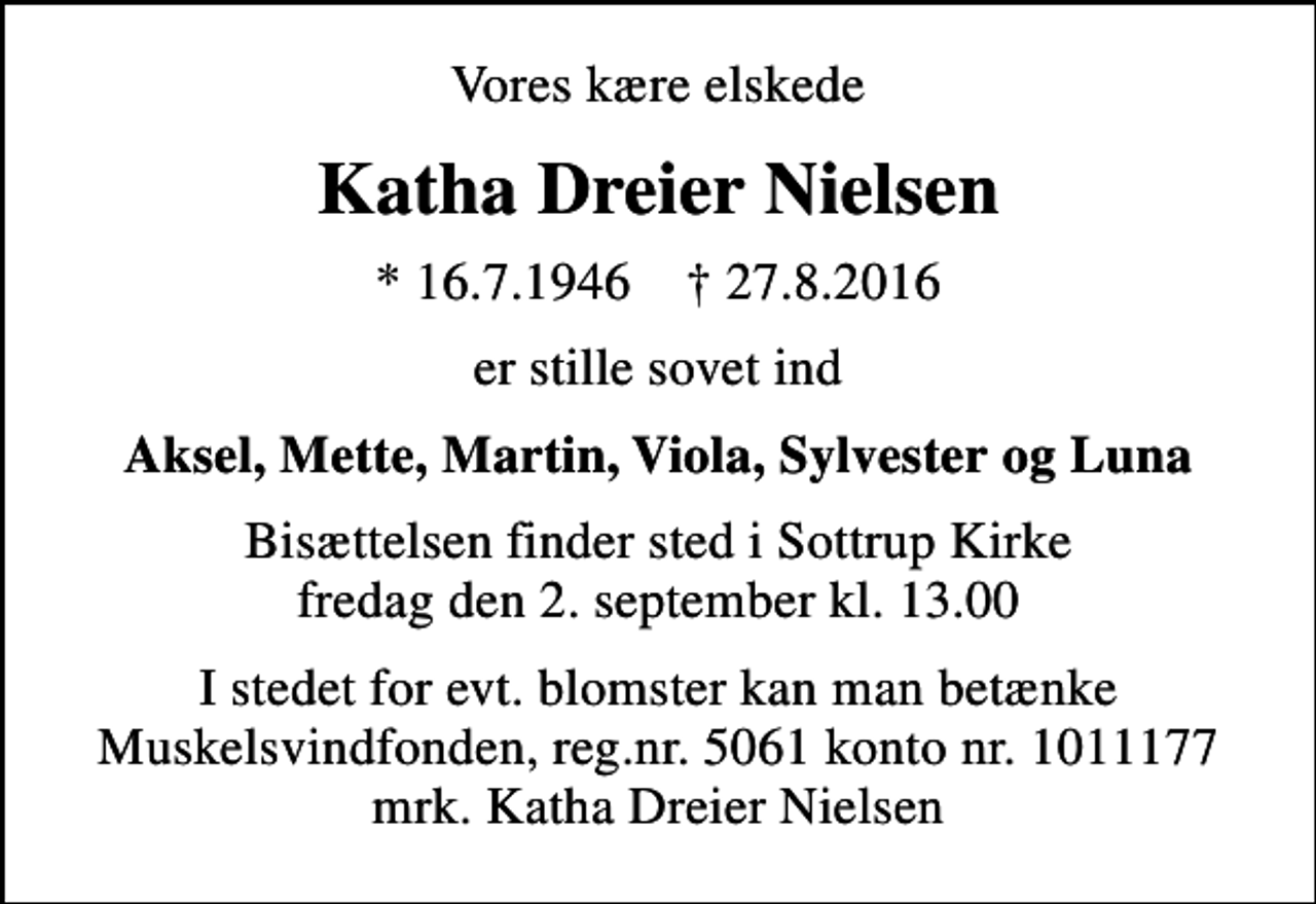 <p>Vores kære elskede<br />Katha Dreier Nielsen<br />* 16.7.1946 ✝ 27.8.2016<br />er stille sovet ind<br />Aksel, Mette, Martin, Viola, Sylvester og Luna<br />Bisættelsen finder sted i Sottrup Kirke fredag den 2. september kl. 13.00<br />I stedet for evt. blomster kan man betænke<br />Muskelsvindfonden Reg.nr.5061kontonr.1011177mrk. Katha Dreier<br />Nielsen</p>
