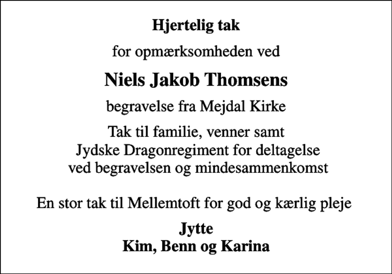 <p>Hjertelig tak<br />for opmærksomheden ved<br />Niels Jakob Thomsens<br />begravelse fra Mejdal Kirke<br />Tak til familie, venner samt Jydske Dragonregiment for deltagelse ved begravelsen og mindesammenkomst En stor tak til Mellemtoft for god og kærlig pleje<br />Jytte Kim, Benn og Karina</p>
