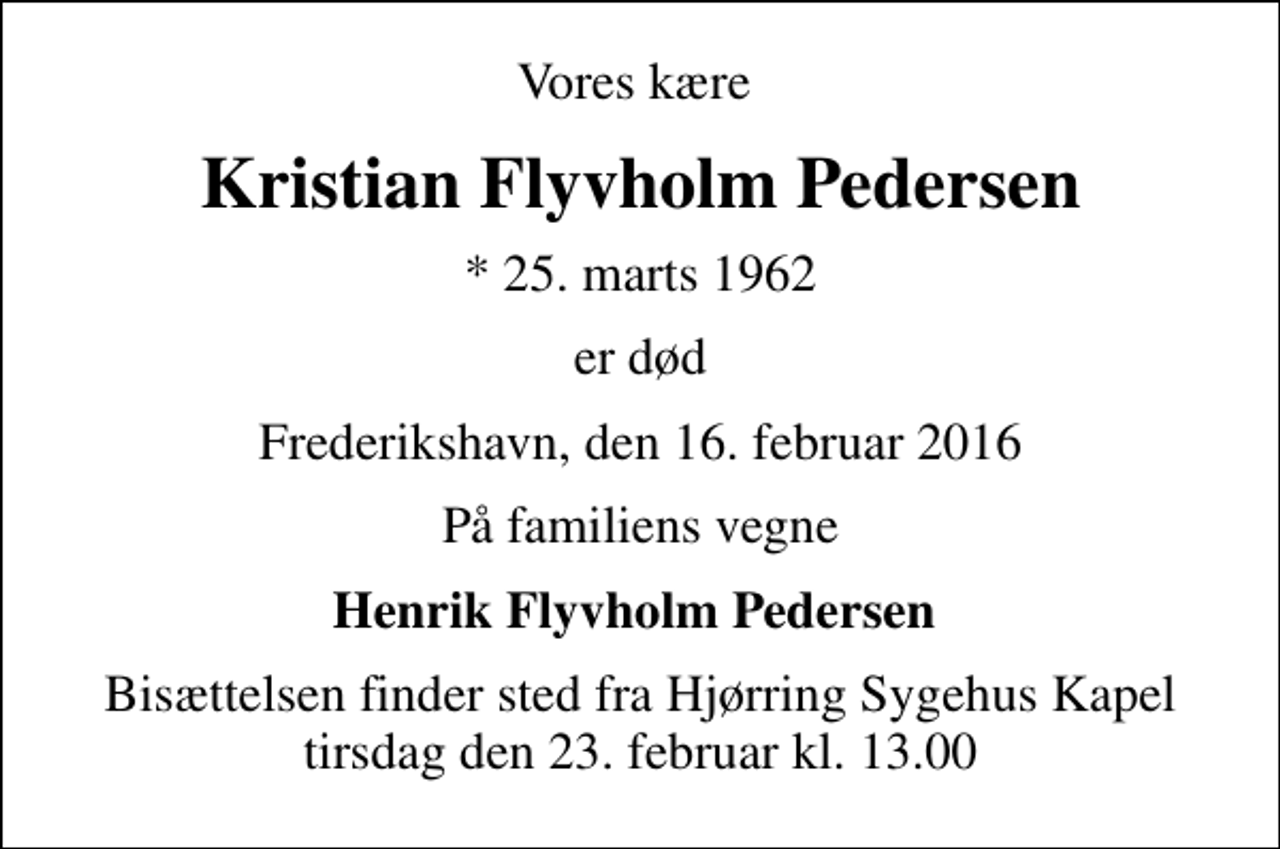 <p>Vores kære<br />Kristian Flyvholm Pedersen<br />* 25. marts 1962<br />er død<br />Frederikshavn, den 16. februar 2016<br />På familiens vegne<br />Henrik Flyvholm Pedersen<br />Bisættelsen finder sted fra Hjørring Sygehus Kapel tirsdag den 23. februar kl. 13.00</p>
