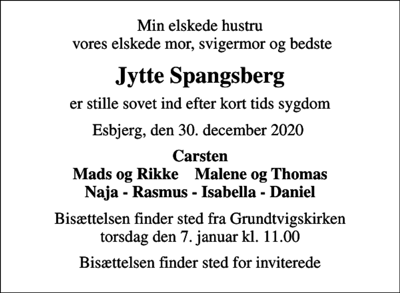 <p>Min elskede hustru vores elskede mor, svigermor og bedste<br />Jytte Spangsberg<br />er stille sovet ind efter kort tids sygdom<br />Esbjerg, den 30. december 2020<br />Carsten Mads og Rikke Malene og Thomas Naja - Rasmus - Isabella - Daniel<br />Bisættelsen finder sted fra Grundtvigskirken torsdag den 7. januar kl. 11.00<br />Bisættelsen finder sted for inviterede</p>