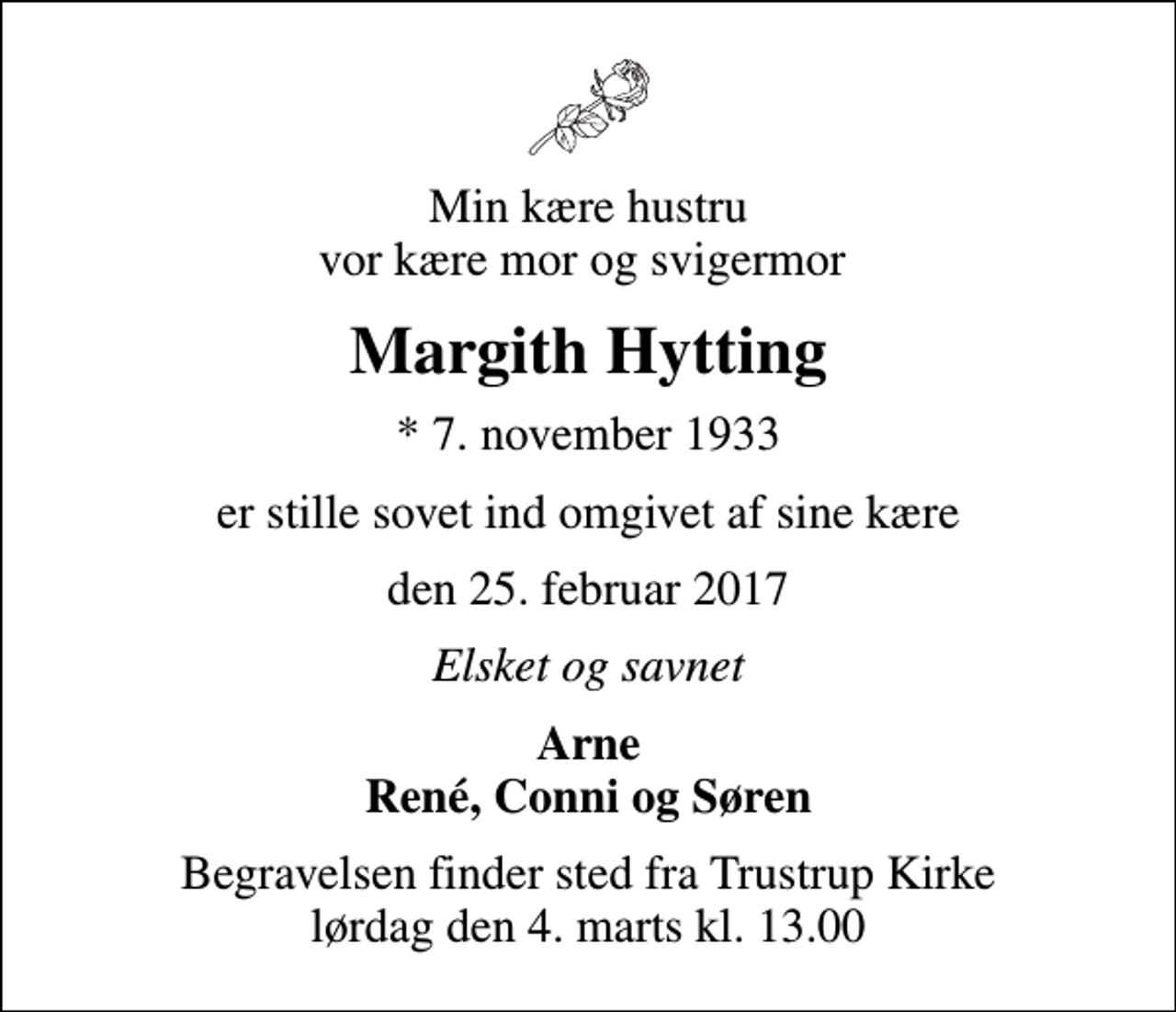 <p>Min kære hustru vor kære mor og svigermor<br />Margith Hytting<br />* 7. november 1933<br />er stille sovet ind omgivet af sine kære<br />den 25. februar 2017<br />Elsket og savnet<br />Arne René, Conni og Søren<br />Begravelsen finder sted fra Trustrup Kirke lørdag den 4. marts kl. 13.00</p>