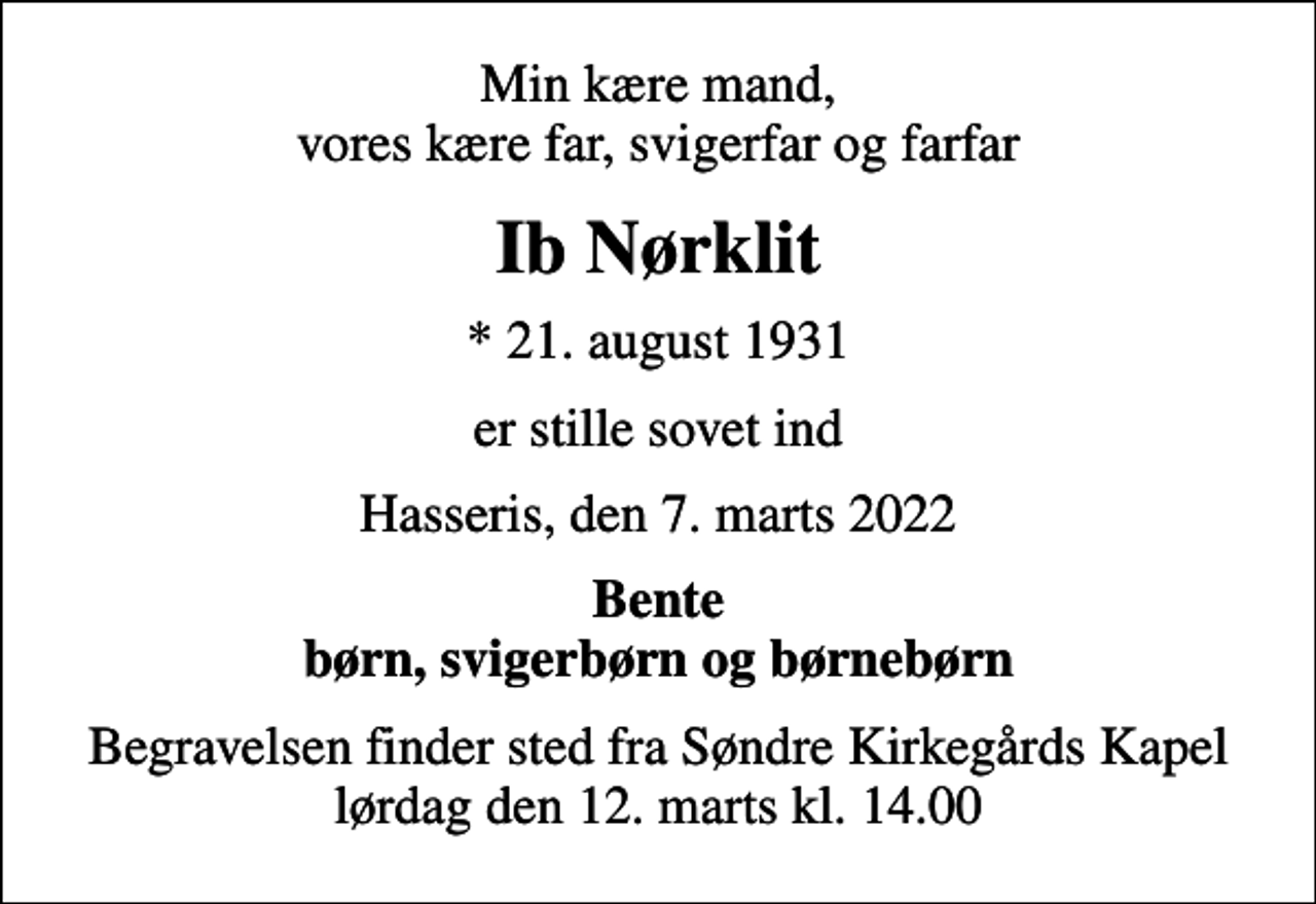 <p>Min kære mand, vores kære far, svigerfar og farfar<br />Ib Nørklit<br />* 21. august 1931<br />er stille sovet ind<br />Hasseris, den 7. marts 2022<br />Bente børn, svigerbørn og børnebørn<br />Begravelsen finder sted fra Søndre Kirkegårds Kapel lørdag den 12. marts kl. 14.00</p>
